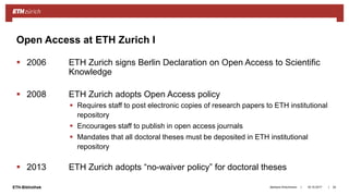 ||ETH-Bibliothek
 2006 ETH Zurich signs Berlin Declaration on Open Access to Scientific
Knowledge
 2008 ETH Zurich adopts Open Access policy
 Requires staff to post electronic copies of research papers to ETH institutional
repository
 Encourages staff to publish in open access journals
 Mandates that all doctoral theses must be deposited in ETH institutional
repository
 2013 ETH Zurich adopts “no-waiver policy” for doctoral theses
18.10.2017Barbara Hirschmann 24
Open Access at ETH Zurich I
 