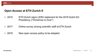 ||ETH-Bibliothek
 2015 ETH Zurich signs LERU statement for the 2016 Dutch EU
Presidency (“Christmas is Over”)
 2017 Online survey among scientific staff at ETH Zurich
 2018 New open access policy to be adopted
18.10.2017Barbara Hirschmann 25
Open Access at ETH Zurich II
 