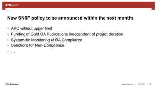 ||ETH-Bibliothek
• APC without upper limit
• Funding of Gold OA Publications independent of project duration
• Systematic Monitoring of OA Compliance
• Sanctions for Non-Compliance
• …
18.10.2017Barbara Hirschmann 28
New SNSF policy to be announced within the next months
 