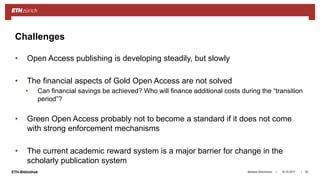 ||ETH-Bibliothek
• Open Access publishing is developing steadily, but slowly
• The financial aspects of Gold Open Access are not solved
• Can financial savings be achieved? Who will finance additional costs during the “transition
period”?
• Green Open Access probably not to become a standard if it does not come
with strong enforcement mechanisms
• The current academic reward system is a major barrier for change in the
scholarly publication system
18.10.2017Barbara Hirschmann 29
Challenges
 