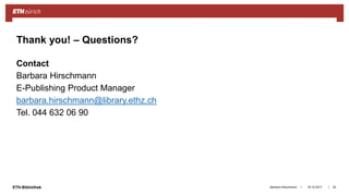 ||ETH-Bibliothek
Contact
Barbara Hirschmann
E-Publishing Product Manager
barbara.hirschmann@library.ethz.ch
Tel. 044 632 06 90
18.10.2017Barbara Hirschmann 43
Thank you! – Questions?
 