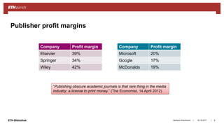 ||ETH-Bibliothek 18.10.2017Barbara Hirschmann 8
Publisher profit margins
Company Profit margin
Elsevier 39%
Springer 34%
Wiley 42%
Company Profit margin
Microsoft 20%
Google 17%
McDonalds 19%
“Publishing obscure academic journals is that rare thing in the media
industry: a license to print money.” (The Economist, 14 April 2012)
 