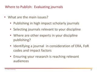 Where to Publish: Evaluating journals

• What are the main issues?
• Publishing in high impact scholarly journals
• Selecting journals relevant to your discipline
• Where are other experts in your discipline
publishing?

• Identifying a journal in consideration of ERA, FoR
codes and impact factors
• Ensuring your research is reaching relevant
audiences
La Trobe University

10
10

 