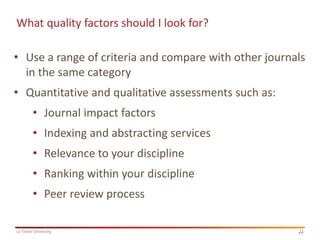 What quality factors should I look for?

• Use a range of criteria and compare with other journals
in the same category
• Quantitative and qualitative assessments such as:

• Journal impact factors
• Indexing and abstracting services

• Relevance to your discipline
• Ranking within your discipline

• Peer review process
La Trobe University

11
11

 