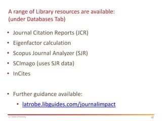 A range of Library resources are available:
(under Databases Tab)
• Journal Citation Reports (JCR)
• Eigenfactor calculation
• Scopus Journal Analyzer (SJR)
• SCImago (uses SJR data)
• InCites
• Further guidance available:

• latrobe.libguides.com/journalimpact
La Trobe University

12
12

 