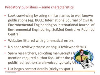 Predatory publishers – some characteristics:

• Look convincing by using similar names to well known
publications (eg. IJCEE: International Journal of Civil &
Environemental Engineering vs International Journal of
Environmental Engineering ;SciMed Central vs Pubmed
Central)
• Websites littered with grammatical errors
• No peer-review process or bogus reviewer details
• Spam researchers, soliciting manuscripts but failing to
mention required author fee. After the paper is
published, authors are invoiced typically US$1,800
• List bogus contact details (tricky to spot!)
La Trobe University

3
3

 