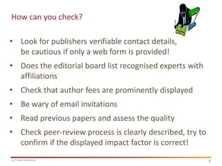 How can you check?
• Look for publishers verifiable contact details,
be cautious if only a web form is provided!

• Does the editorial board list recognised experts with
affiliations
• Check that author fees are prominently displayed
• Be wary of email invitations
• Read previous papers and assess the quality
• Check peer-review process is clearly described, try to
confirm if the displayed impact factor is correct!
La Trobe University

4
4

 