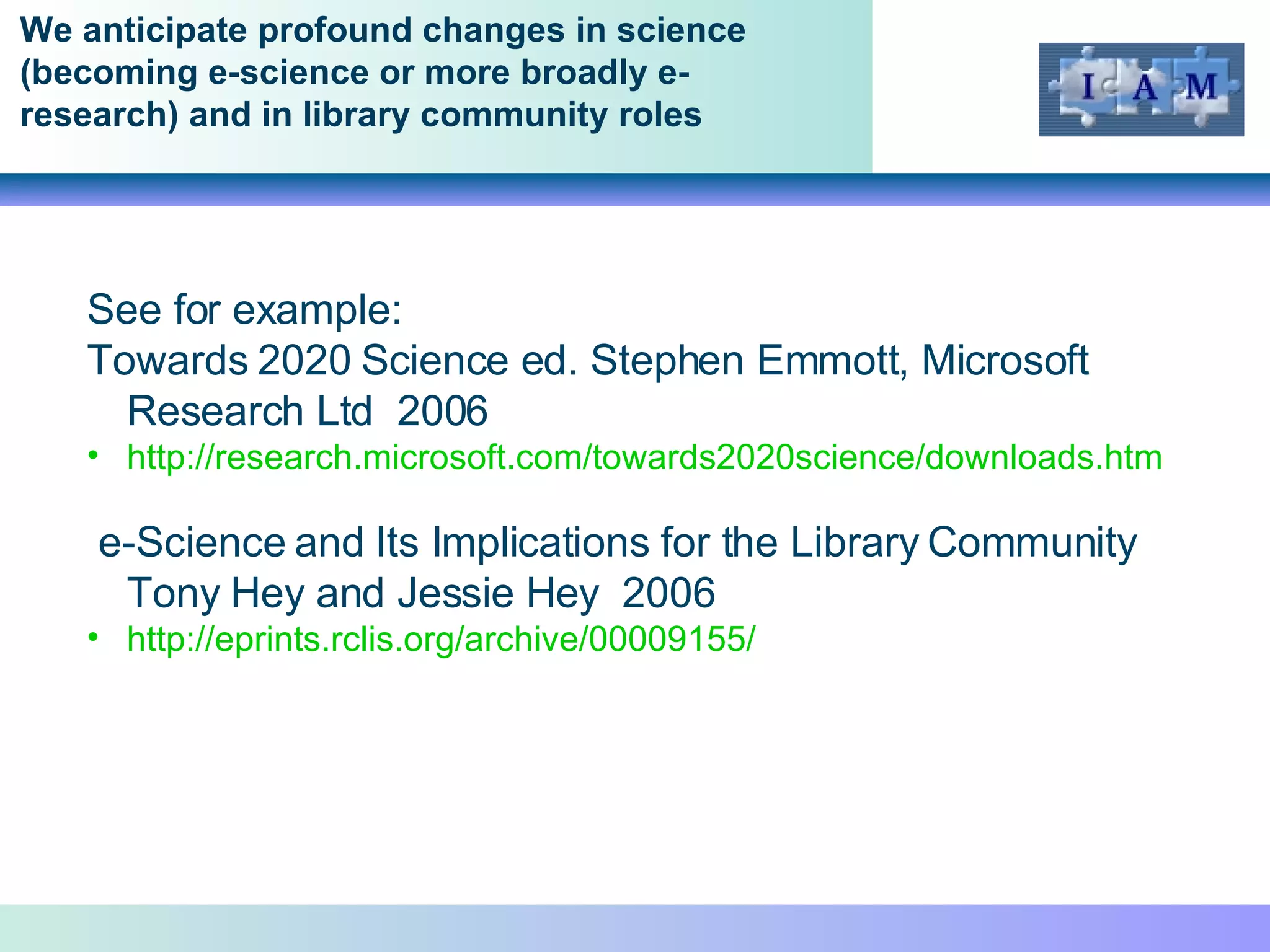 We anticipate profound changes in science (becoming e-science or more broadly e-research) and in library community roles  See for example: Towards 2020 Science ed. Stephen Emmott, Microsoft Research Ltd  2006 http://research.microsoft.com/towards2020science/downloads.htm e-Science and Its Implications for the Library Community  Tony Hey and Jessie Hey  2006 http://eprints.rclis.org/archive/00009155/   