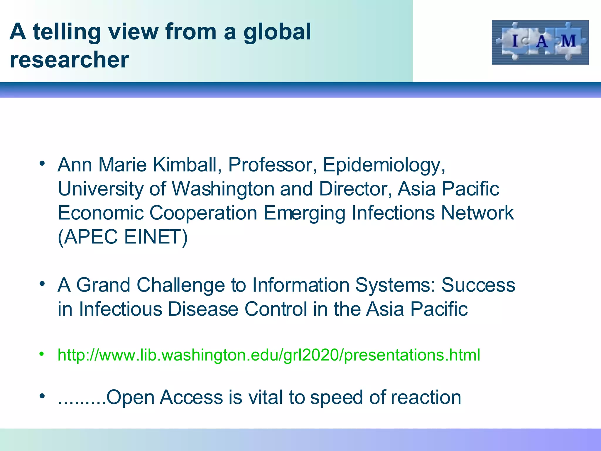 A telling view from a global researcher Ann Marie Kimball, Professor, Epidemiology, University of Washington and Director, Asia Pacific Economic Cooperation Emerging Infections Network (APEC EINET) A Grand Challenge to Information Systems: Success  in Infectious Disease Control in the Asia Pacific http://www.lib.washington.edu/grl2020/presentations.html   .........Open Access is vital to speed of reaction 