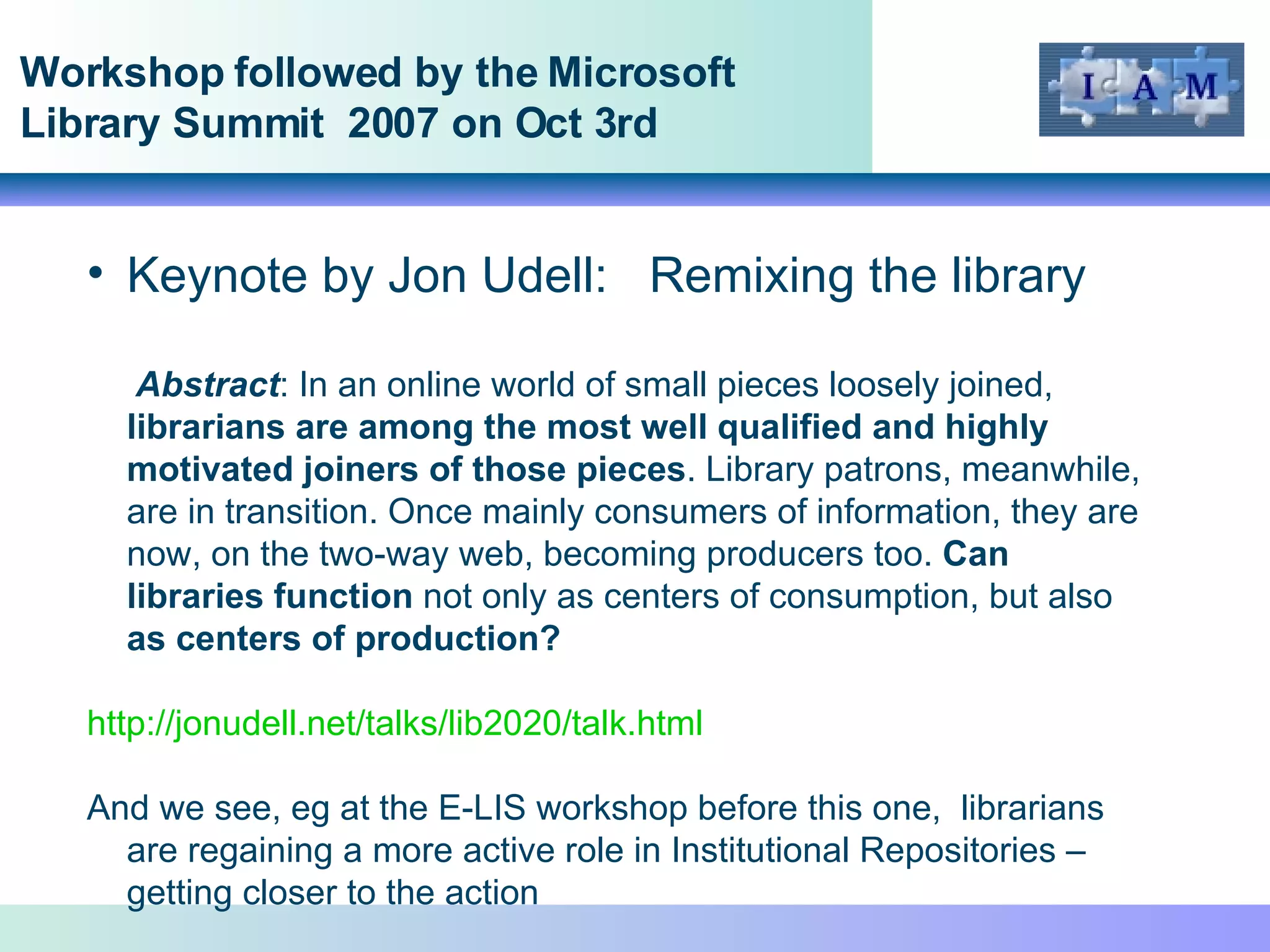 Workshop followed by the Microsoft Library Summit  2007 on Oct 3rd Keynote by Jon Udell:  Remixing the library Abstract : In an online world of small pieces loosely joined,  librarians are among the most well qualified and highly motivated joiners of those pieces . Library patrons, meanwhile, are in transition. Once mainly consumers of information, they are now, on the two-way web, becoming producers too.  Can libraries function  not only as centers of consumption, but also  as centers of production? http://jonudell.net/talks/lib2020/talk.html   And we see, eg at the E-LIS workshop before this one,  librarians are regaining a more active role in Institutional Repositories – getting closer to the action  