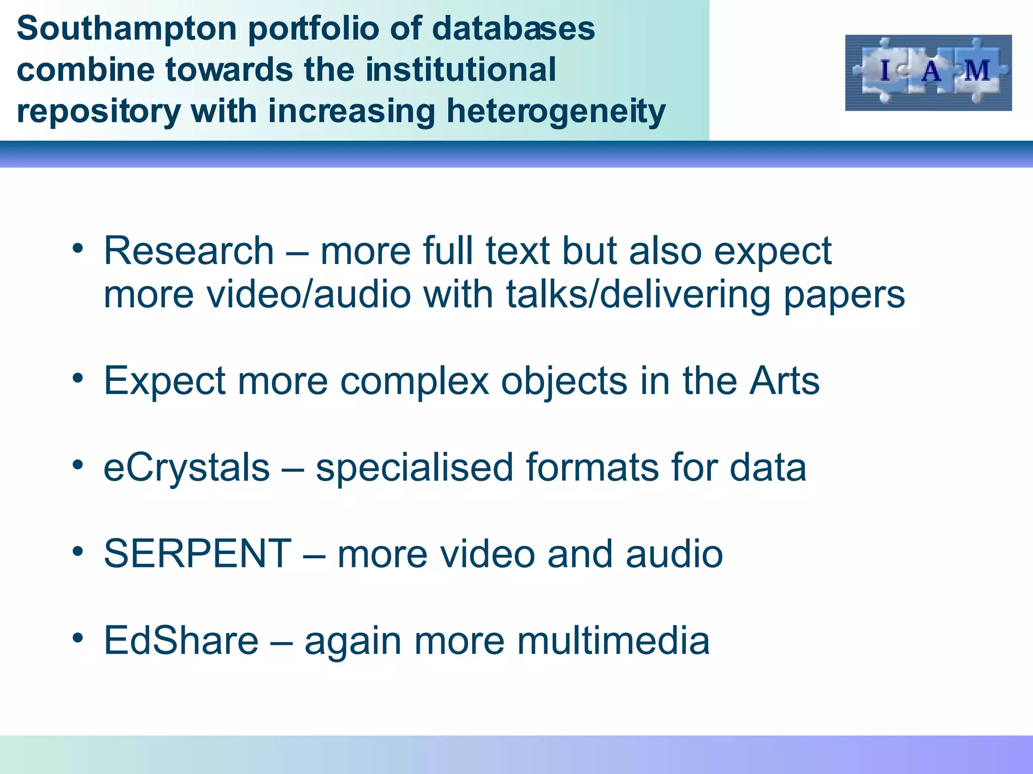 Southampton portfolio of databases combine towards the institutional repository with increasing heterogeneity Research – more full text but also expect more video/audio with talks/delivering papers Expect more complex objects in the Arts eCrystals – specialised formats for data SERPENT – more video and audio EdShare – again more multimedia 