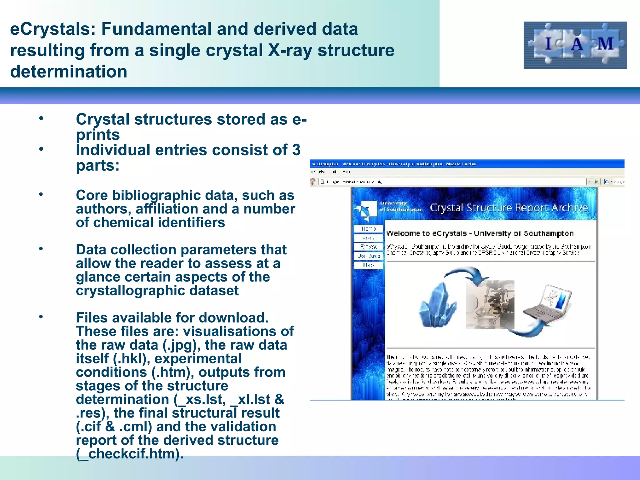 eCrystals: Fundamental and derived data resulting from a single crystal X-ray structure determination Crystal structures stored as e-prints Individual entries consist of 3 parts: Core bibliographic data, such as authors, affiliation and a number of chemical identifiers Data collection parameters that allow the reader to assess at a glance certain aspects of the crystallographic dataset Files available for download. These files are: visualisations of the raw data (.jpg), the raw data itself (.hkl), experimental conditions (.htm), outputs from stages of the structure determination (_xs.lst, _xl.lst & .res), the final structural result (.cif & .cml) and the validation report of the derived structure (_checkcif.htm).  