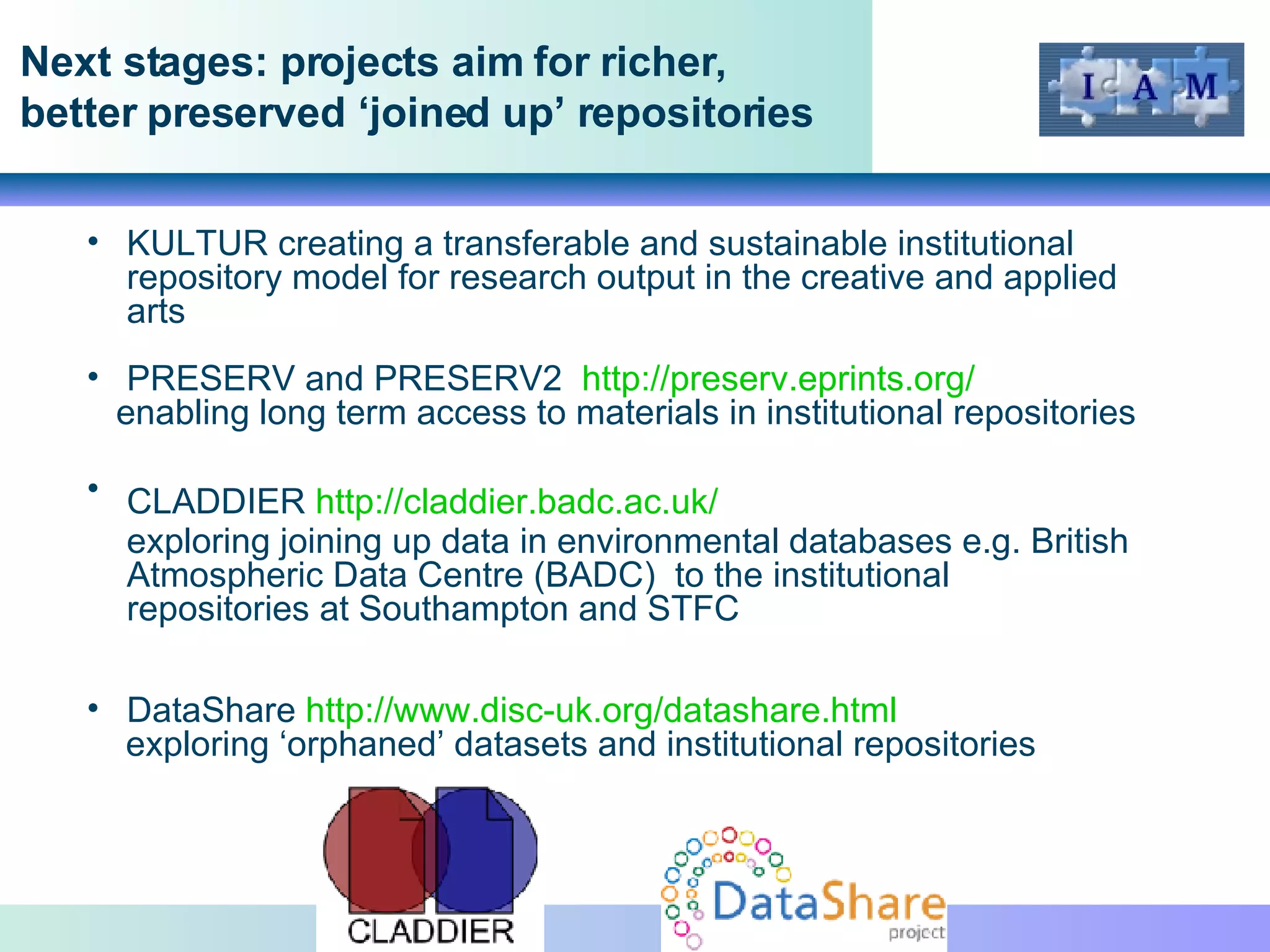 Next stages: projects aim for richer, better preserved ‘joined up’ repositories KULTUR  creating a transferable and sustainable institutional repository model for research output in the creative and applied arts PRESERV and PRESERV2  http://preserv.eprints.org/ enabling long term access to materials in institutional repositories CLADDIER  http://claddier.badc.ac.uk/   exploring joining up data in environmental databases e.g. British Atmospheric Data Centre (BADC)  to the institutional repositories at Southampton and STFC DataShare  http://www.disc-uk.org/datashare.html   exploring ‘orphaned’ datasets and institutional repositories  