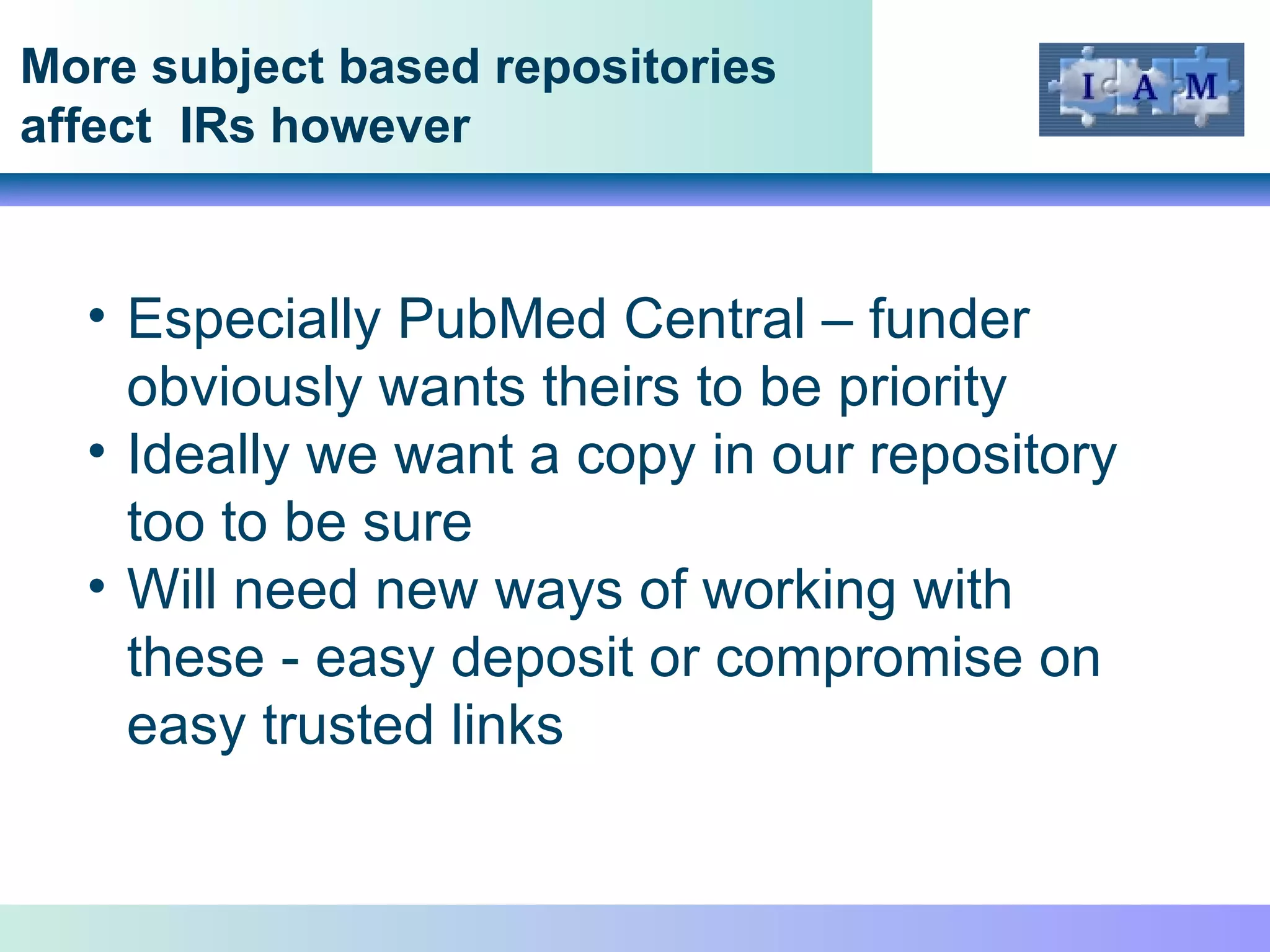 More subject based repositories affect  IRs however Especially PubMed Central – funder obviously wants theirs to be priority Ideally we want a copy in our repository too to be sure Will need new ways of working with these - easy deposit or compromise on easy trusted links 