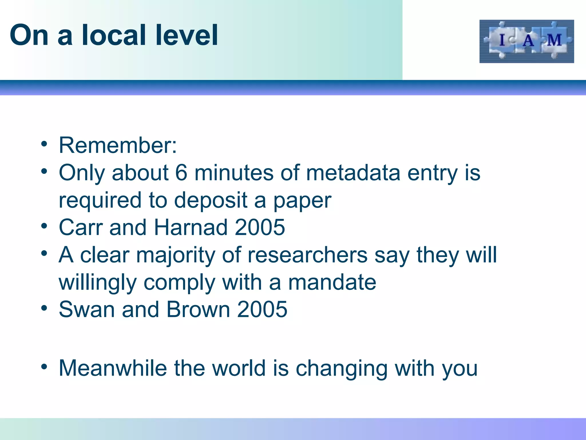 On a local level Remember: Only about 6 minutes of metadata entry is required to deposit a paper Carr and Harnad 2005 A clear majority of researchers say they will willingly comply with a mandate  Swan and Brown 2005 Meanwhile the world is changing with you 