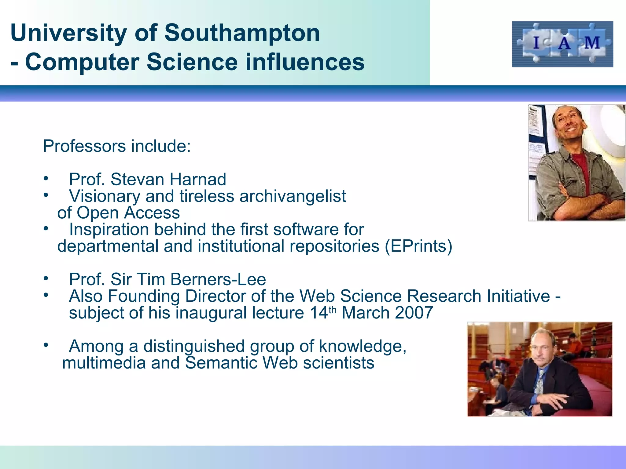 University of Southampton - Computer Science influences Professors include: Prof. Stevan Harnad Visionary and tireless archivangelist of Open Access Inspiration behind the first software for departmental and institutional repositories (EPrints)  Prof. Sir Tim Berners-Lee Also Founding Director of the Web Science Research Initiative - subject of his inaugural lecture 14 th  March 2007 Among a distinguished group of knowledge, multimedia and Semantic Web scientists 