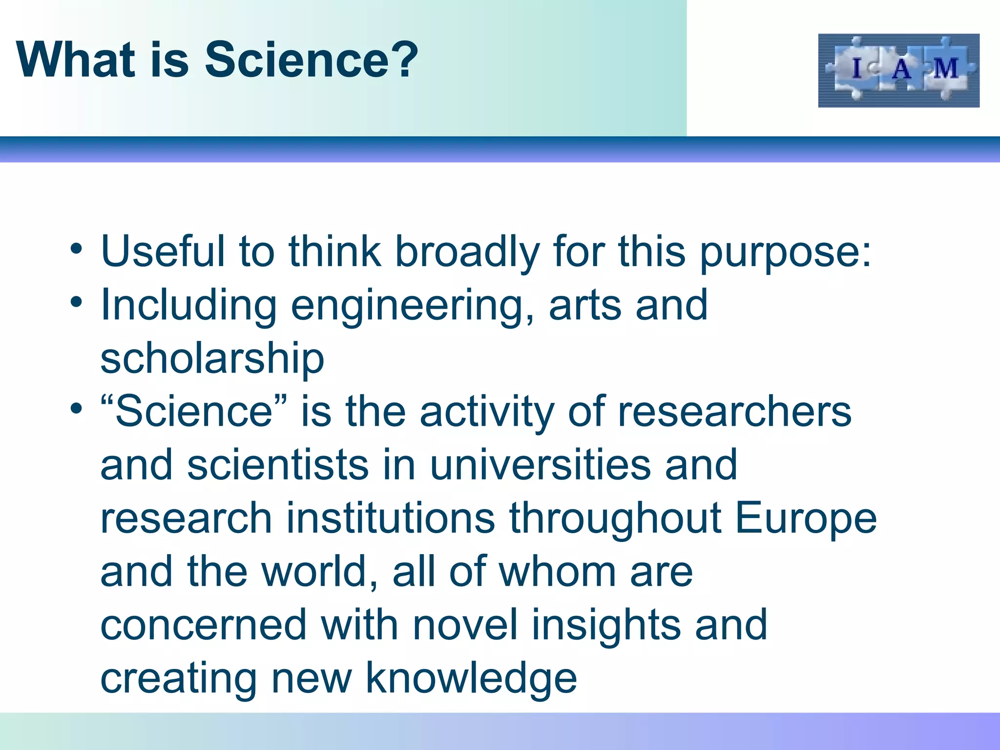 What is Science? Useful to think broadly for this purpose: Including engineering, arts and scholarship “ Science” is the activity of researchers and scientists in universities and research institutions throughout Europe and the world, all of whom are concerned with novel insights and creating new knowledge 
