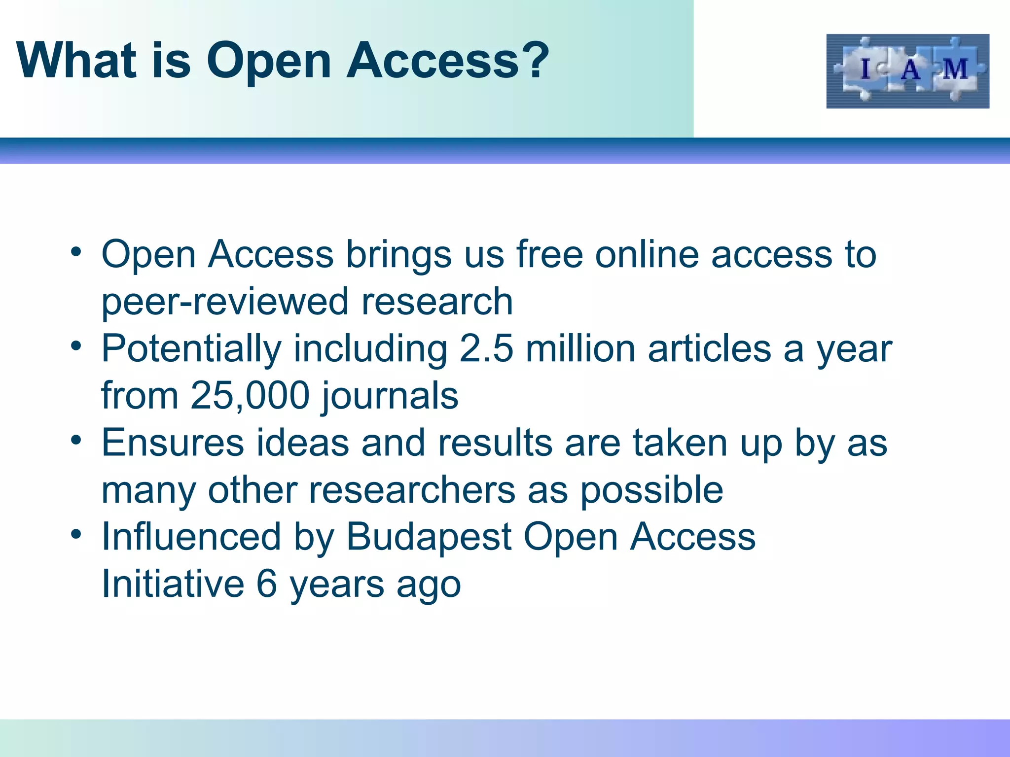 What is Open Access? Open Access brings us free online access to peer-reviewed research  Potentially including 2.5 million articles a year from 25,000 journals Ensures ideas and results are taken up by as many other researchers as possible Influenced by Budapest Open Access Initiative 6 years ago 