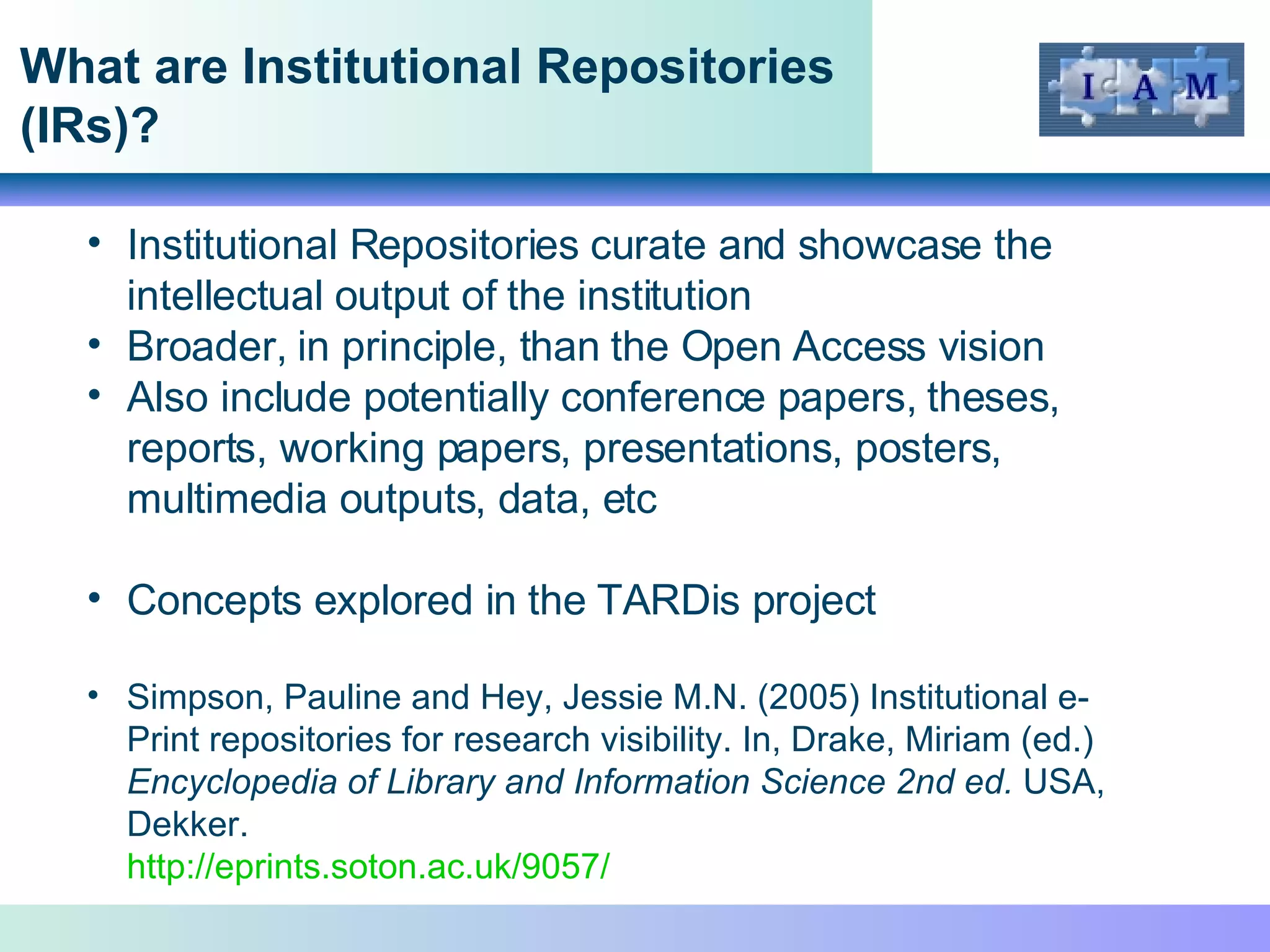 What are Institutional Repositories (IRs)? Institutional Repositories curate and showcase the intellectual output of the institution Broader, in principle, than the Open Access vision Also include potentially conference papers, theses, reports, working papers, presentations, posters, multimedia outputs, data, etc Concepts explored in the TARDis project Simpson, Pauline and Hey, Jessie M.N. (2005) Institutional e-Print repositories for research visibility. In, Drake, Miriam (ed.)  Encyclopedia of Library and Information Science 2nd ed.  USA, Dekker.  http://eprints.soton.ac.uk/9057/   