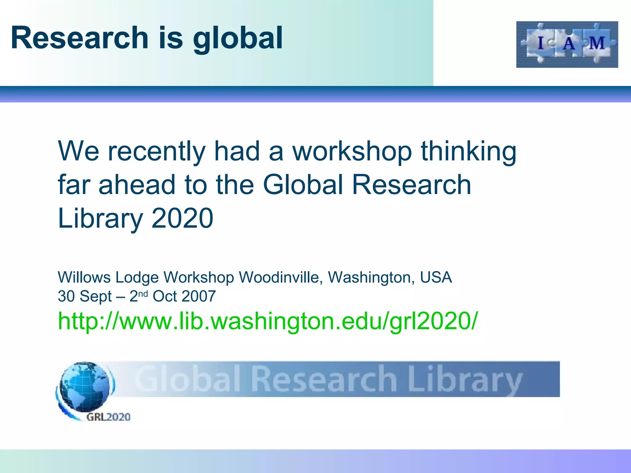 Research is global We recently had a workshop thinking far ahead to the Global Research Library 2020 Willows Lodge Workshop Woodinville, Washington, USA 30 Sept – 2 nd  Oct 2007 http://www.lib.washington.edu/grl2020/   