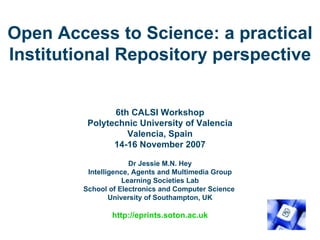 Open Access to Science: a practical Institutional Repository perspective 6th CALSI Workshop Polytechnic University of Valencia Valencia, Spain 14-16 November 2007   Dr Jessie M.N. Hey Intelligence, Agents and Multimedia Group Learning Societies Lab School of Electronics and Computer Science  University of Southampton, UK http://eprints.soton.ac.uk 