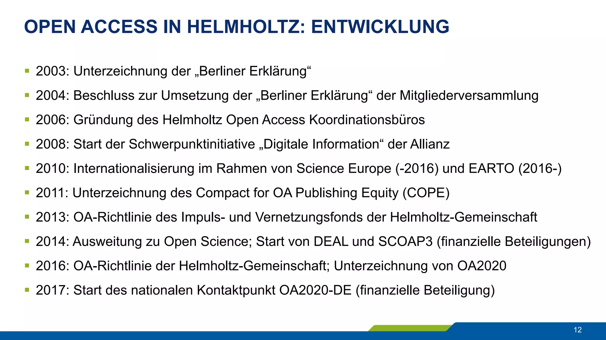 OPEN ACCESS IN HELMHOLTZ: ENTWICKLUNG
12
§  2003: Unterzeichnung der „Berliner Erklärung“
§  2004: Beschluss zur Umsetzung der „Berliner Erklärung“ der Mitgliederversammlung
§  2006: Gründung des Helmholtz Open Access Koordinationsbüros
§  2008: Start der Schwerpunktinitiative „Digitale Information“ der Allianz
§  2010: Internationalisierung im Rahmen von Science Europe (-2016) und EARTO (2016-)
§  2011: Unterzeichnung des Compact for OA Publishing Equity (COPE)
§  2013: OA-Richtlinie des Impuls- und Vernetzungsfonds der Helmholtz-Gemeinschaft
§  2014: Ausweitung zu Open Science; Start von DEAL und SCOAP3 (finanzielle Beteiligungen)
§  2016: OA-Richtlinie der Helmholtz-Gemeinschaft; Unterzeichnung von OA2020
§  2017: Start des nationalen Kontaktpunkt OA2020-DE (finanzielle Beteiligung)
 