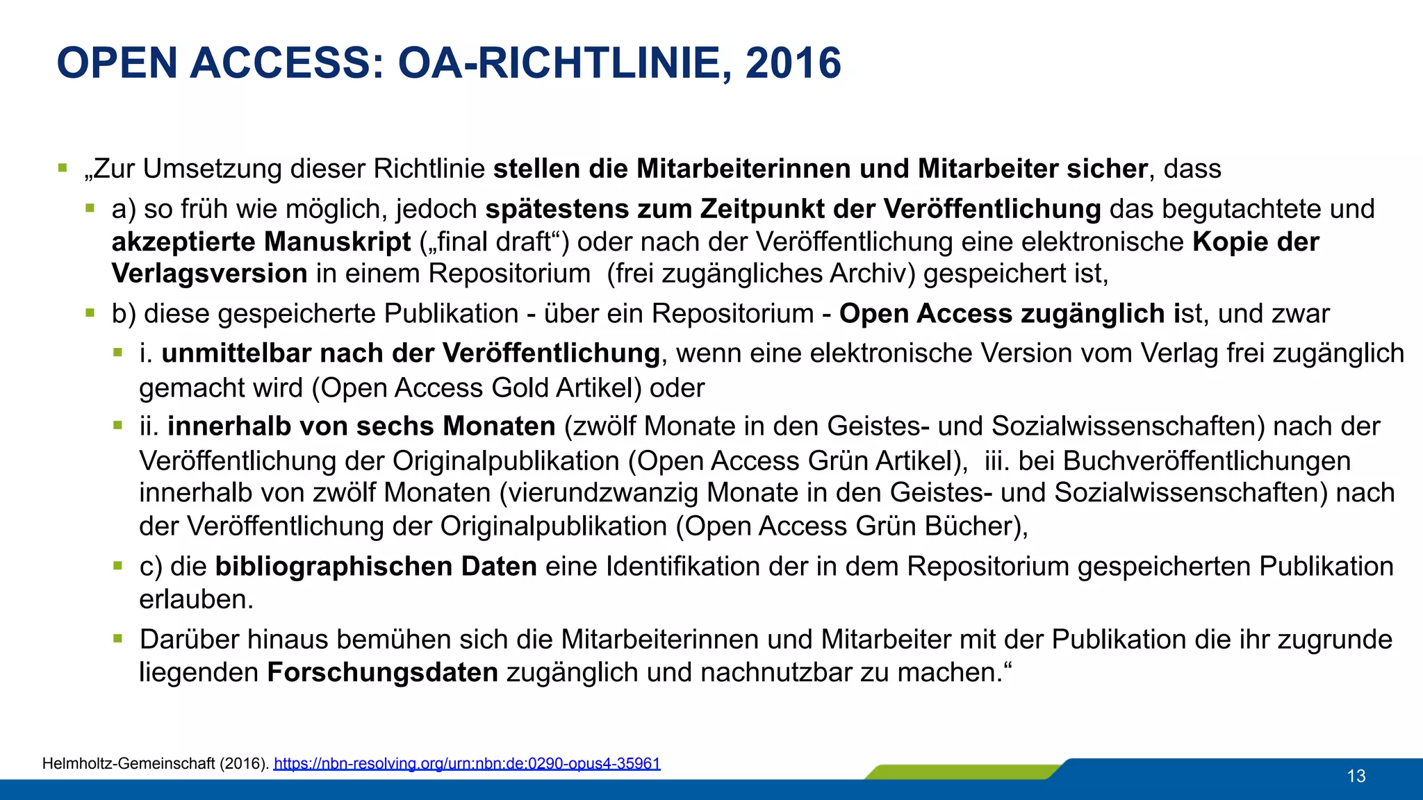 OPEN ACCESS: OA-RICHTLINIE, 2016
13
§  „Zur Umsetzung dieser Richtlinie stellen die Mitarbeiterinnen und Mitarbeiter sicher, dass
§  a) so früh wie möglich, jedoch spätestens zum Zeitpunkt der Veröffentlichung das begutachtete und
akzeptierte Manuskript („final draft“) oder nach der Veröffentlichung eine elektronische Kopie der
Verlagsversion in einem Repositorium (frei zugängliches Archiv) gespeichert ist,
§  b) diese gespeicherte Publikation - über ein Repositorium - Open Access zugänglich ist, und zwar
§  i. unmittelbar nach der Veröffentlichung, wenn eine elektronische Version vom Verlag frei zugänglich
gemacht wird (Open Access Gold Artikel) oder
§  ii. innerhalb von sechs Monaten (zwölf Monate in den Geistes- und Sozialwissenschaften) nach der
Veröffentlichung der Originalpublikation (Open Access Grün Artikel), iii. bei Buchveröffentlichungen
innerhalb von zwölf Monaten (vierundzwanzig Monate in den Geistes- und Sozialwissenschaften) nach
der Veröffentlichung der Originalpublikation (Open Access Grün Bücher),
§  c) die bibliographischen Daten eine Identifikation der in dem Repositorium gespeicherten Publikation
erlauben.
§  Darüber hinaus bemühen sich die Mitarbeiterinnen und Mitarbeiter mit der Publikation die ihr zugrunde
liegenden Forschungsdaten zugänglich und nachnutzbar zu machen.“
Helmholtz-Gemeinschaft (2016). https://nbn-resolving.org/urn:nbn:de:0290-opus4-35961
 