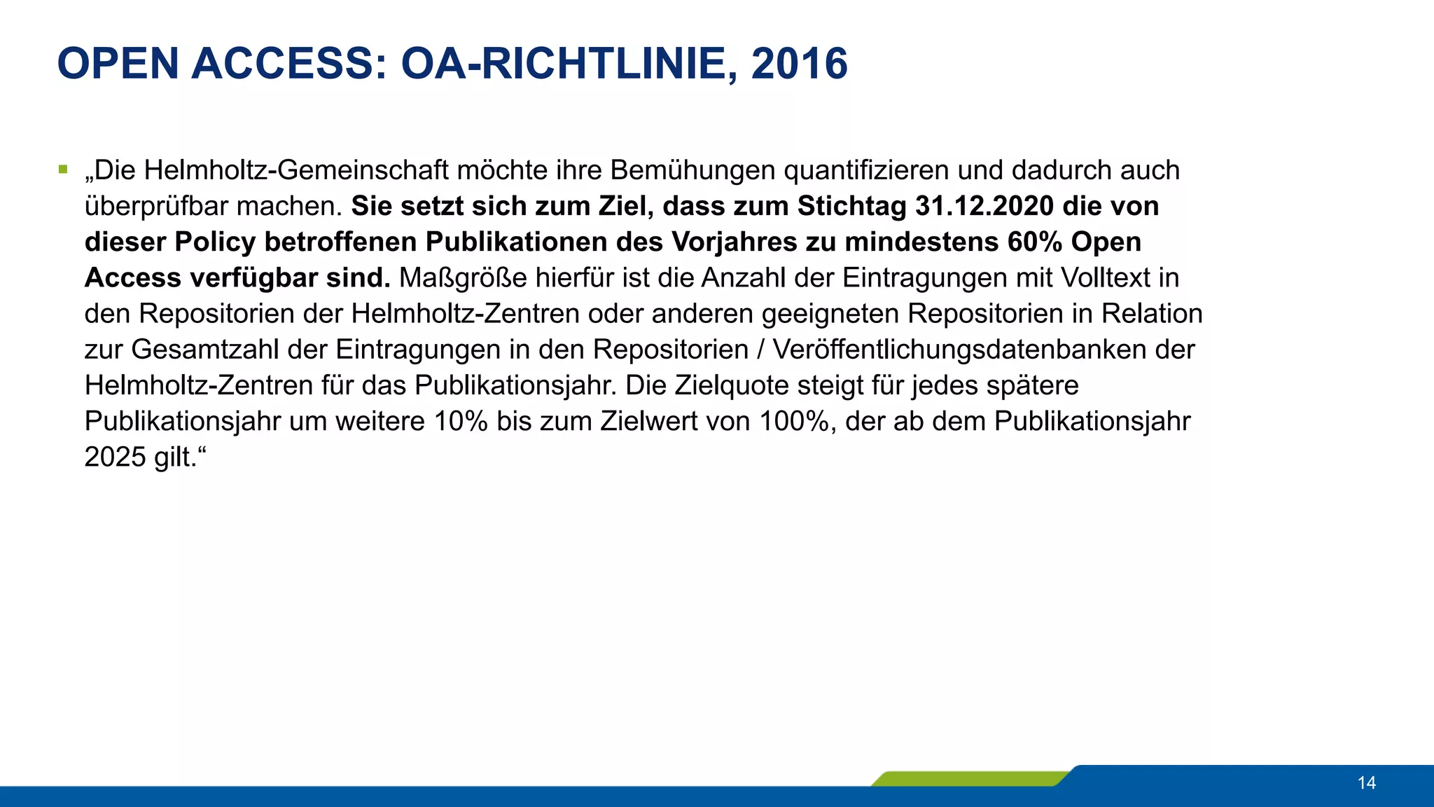 OPEN ACCESS: OA-RICHTLINIE, 2016
14
§  „Die Helmholtz-Gemeinschaft möchte ihre Bemühungen quantifizieren und dadurch auch
überprüfbar machen. Sie setzt sich zum Ziel, dass zum Stichtag 31.12.2020 die von
dieser Policy betroffenen Publikationen des Vorjahres zu mindestens 60% Open
Access verfügbar sind. Maßgröße hierfür ist die Anzahl der Eintragungen mit Volltext in
den Repositorien der Helmholtz-Zentren oder anderen geeigneten Repositorien in Relation
zur Gesamtzahl der Eintragungen in den Repositorien / Veröffentlichungsdatenbanken der
Helmholtz-Zentren für das Publikationsjahr. Die Zielquote steigt für jedes spätere
Publikationsjahr um weitere 10% bis zum Zielwert von 100%, der ab dem Publikationsjahr
2025 gilt.“
 