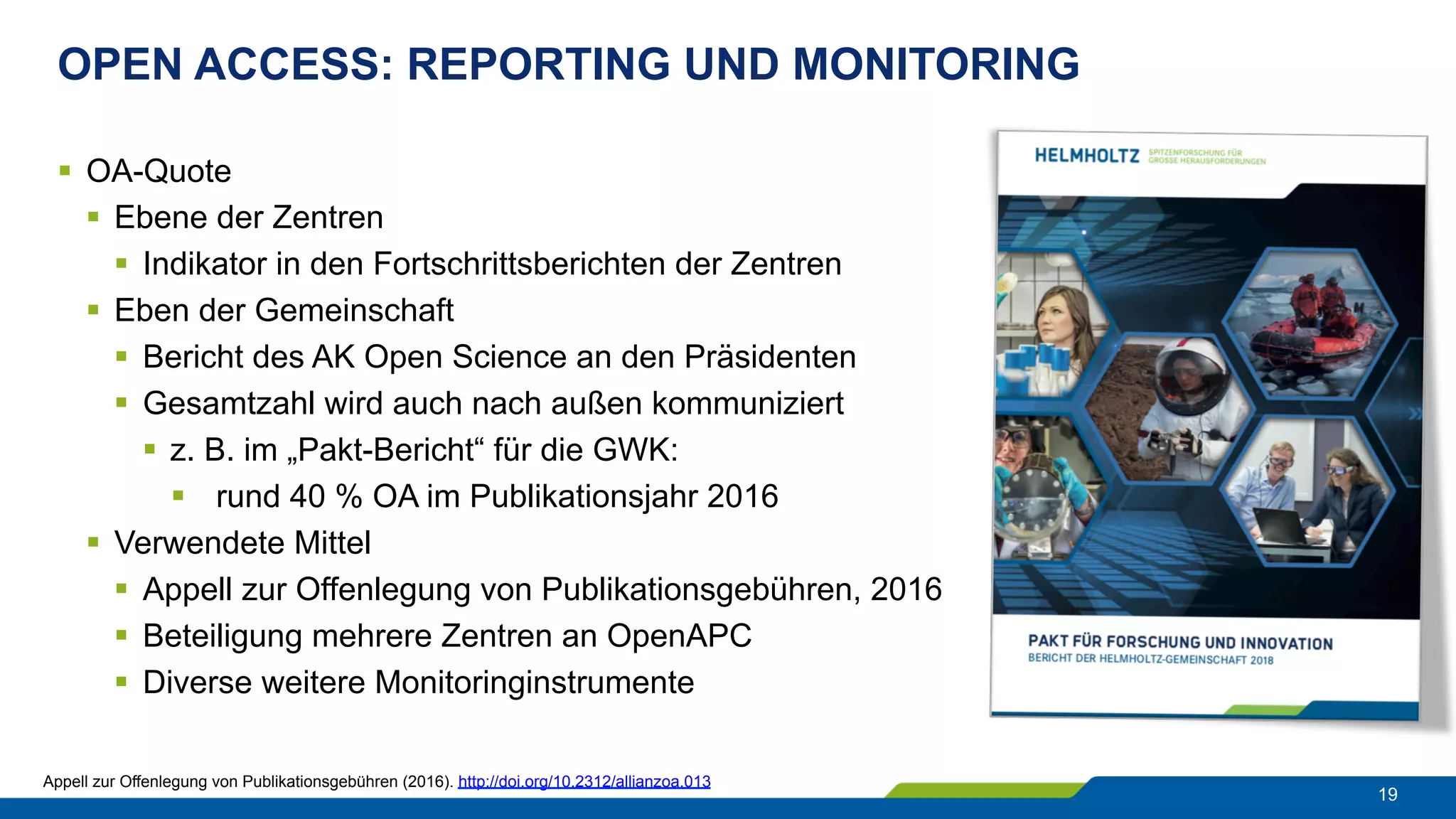 OPEN ACCESS: REPORTING UND MONITORING
19
§  OA-Quote
§  Ebene der Zentren
§  Indikator in den Fortschrittsberichten der Zentren
§  Eben der Gemeinschaft
§  Bericht des AK Open Science an den Präsidenten
§  Gesamtzahl wird auch nach außen kommuniziert
§  z. B. im „Pakt-Bericht“ für die GWK:
§  rund 40 % OA im Publikationsjahr 2016
§  Verwendete Mittel
§  Appell zur Offenlegung von Publikationsgebühren, 2016
§  Beteiligung mehrere Zentren an OpenAPC
§  Diverse weitere Monitoringinstrumente
Appell zur Offenlegung von Publikationsgebühren (2016). http://doi.org/10.2312/allianzoa.013
 