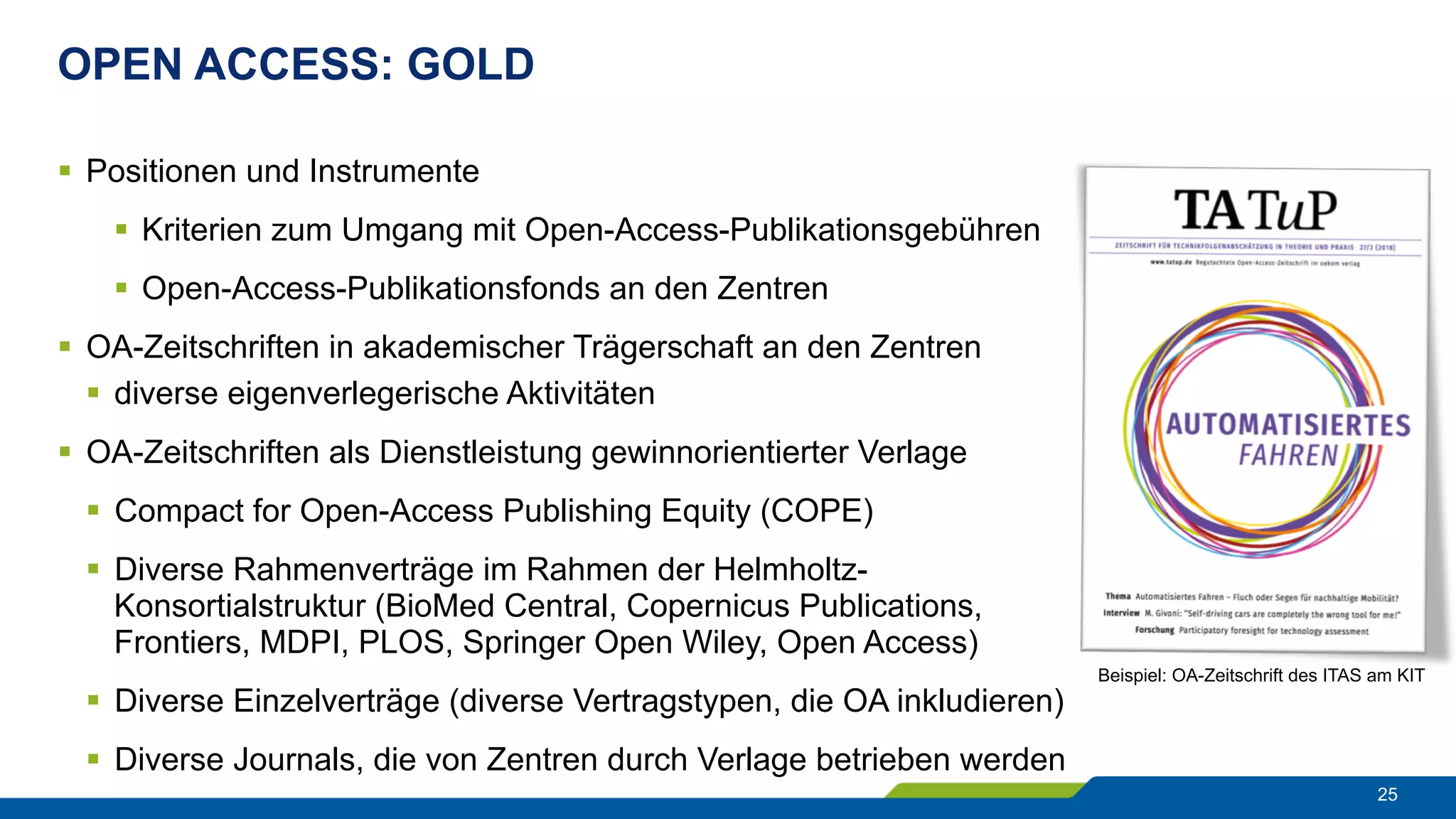 OPEN ACCESS: GOLD
25
§  Positionen und Instrumente
§  Kriterien zum Umgang mit Open-Access-Publikationsgebühren
§  Open-Access-Publikationsfonds an den Zentren
§  OA-Zeitschriften in akademischer Trägerschaft an den Zentren
§  diverse eigenverlegerische Aktivitäten
§  OA-Zeitschriften als Dienstleistung gewinnorientierter Verlage
§  Compact for Open-Access Publishing Equity (COPE)
§  Diverse Rahmenverträge im Rahmen der Helmholtz-
Konsortialstruktur (BioMed Central, Copernicus Publications,
Frontiers, MDPI, PLOS, Springer Open Wiley, Open Access)
§  Diverse Einzelverträge (diverse Vertragstypen, die OA inkludieren)
§  Diverse Journals, die von Zentren durch Verlage betrieben werden
Beispiel: OA-Zeitschrift des ITAS am KIT
 