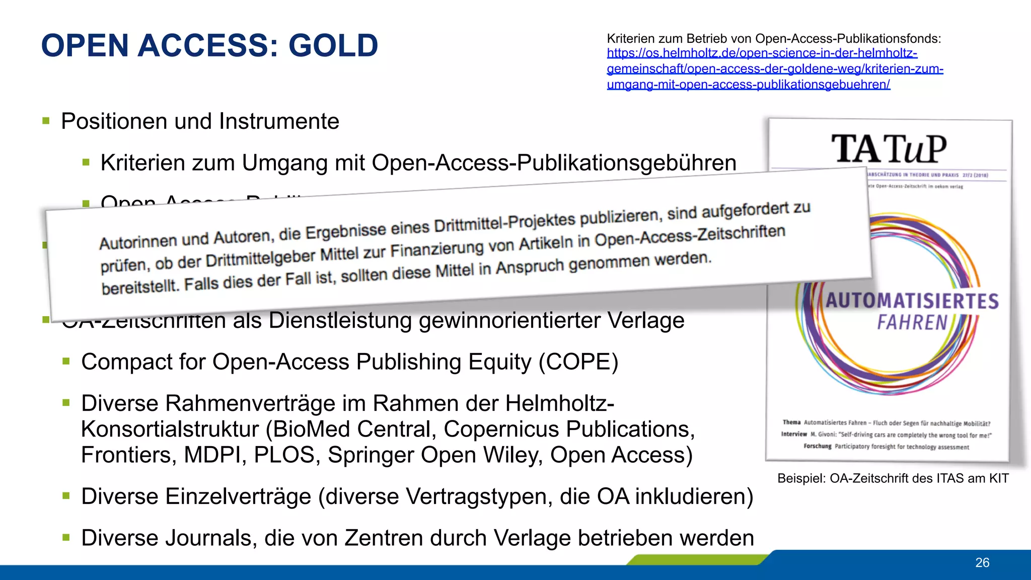 OPEN ACCESS: GOLD
26
§  Positionen und Instrumente
§  Kriterien zum Umgang mit Open-Access-Publikationsgebühren
§  Open-Access-Publikationsfonds an den Zentren
§  OA-Zeitschriften in akademischer Trägerschaft an den Zentren
§  diverse eigenverlegerische Aktivitäten
§  OA-Zeitschriften als Dienstleistung gewinnorientierter Verlage
§  Compact for Open-Access Publishing Equity (COPE)
§  Diverse Rahmenverträge im Rahmen der Helmholtz-
Konsortialstruktur (BioMed Central, Copernicus Publications,
Frontiers, MDPI, PLOS, Springer Open Wiley, Open Access)
§  Diverse Einzelverträge (diverse Vertragstypen, die OA inkludieren)
§  Diverse Journals, die von Zentren durch Verlage betrieben werden
Beispiel: OA-Zeitschrift des ITAS am KIT
Kriterien zum Betrieb von Open-Access-Publikationsfonds:
https://os.helmholtz.de/open-science-in-der-helmholtz-
gemeinschaft/open-access-der-goldene-weg/kriterien-zum-
umgang-mit-open-access-publikationsgebuehren/
 