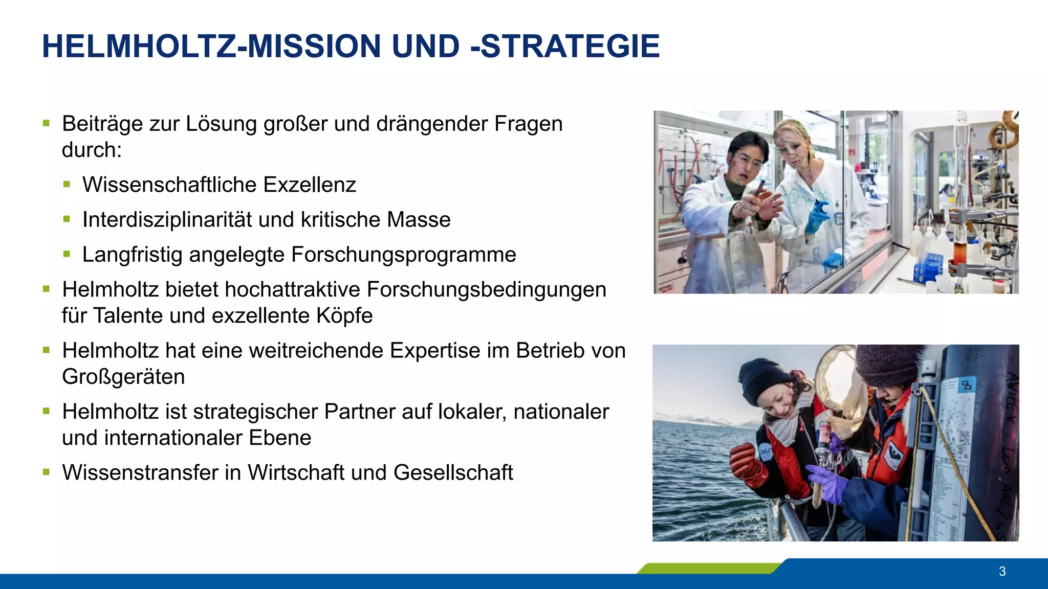 HELMHOLTZ-MISSION UND -STRATEGIE
3
§  Beiträge zur Lösung großer und drängender Fragen
durch:
§  Wissenschaftliche Exzellenz
§  Interdisziplinarität und kritische Masse
§  Langfristig angelegte Forschungsprogramme
§  Helmholtz bietet hochattraktive Forschungsbedingungen
für Talente und exzellente Köpfe
§  Helmholtz hat eine weitreichende Expertise im Betrieb von
Großgeräten
§  Helmholtz ist strategischer Partner auf lokaler, nationaler
und internationaler Ebene
§  Wissenstransfer in Wirtschaft und Gesellschaft
 