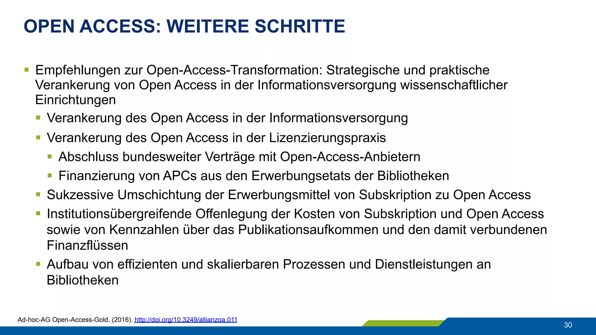 OPEN ACCESS: WEITERE SCHRITTE
30
§  Empfehlungen zur Open-Access-Transformation: Strategische und praktische
Verankerung von Open Access in der Informationsversorgung wissenschaftlicher
Einrichtungen
§  Verankerung des Open Access in der Informationsversorgung
§  Verankerung des Open Access in der Lizenzierungspraxis
§  Abschluss bundesweiter Verträge mit Open-Access-Anbietern
§  Finanzierung von APCs aus den Erwerbungsetats der Bibliotheken
§  Sukzessive Umschichtung der Erwerbungsmittel von Subskription zu Open Access
§  Institutionsübergreifende Offenlegung der Kosten von Subskription und Open Access
sowie von Kennzahlen über das Publikationsaufkommen und den damit verbundenen
Finanzflüssen
§  Aufbau von effizienten und skalierbaren Prozessen und Dienstleistungen an
Bibliotheken
Ad-hoc-AG Open-Access-Gold. (2016). http://doi.org/10.3249/allianzoa.011
 