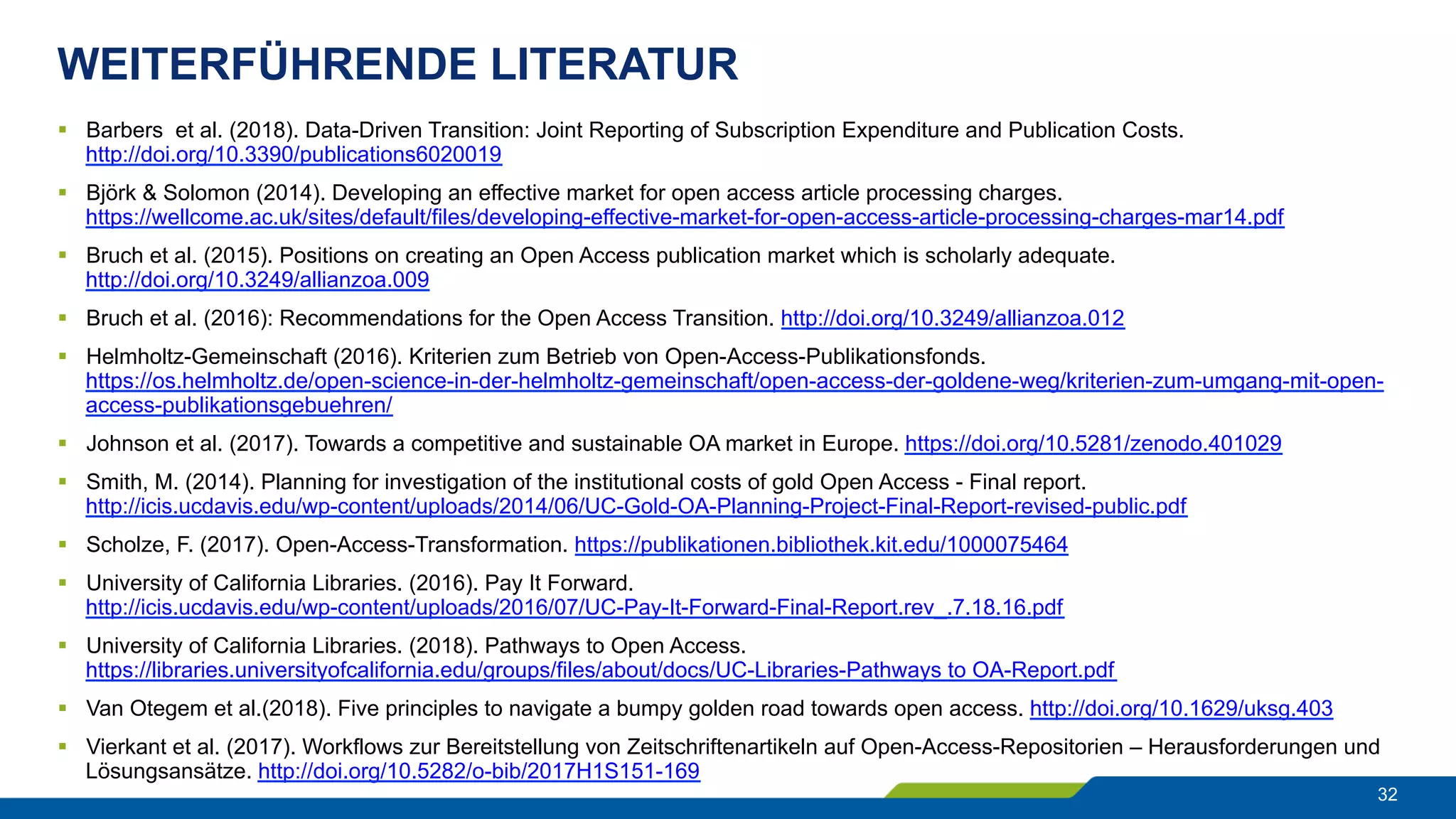WEITERFÜHRENDE LITERATUR
32
§  Barbers et al. (2018). Data-Driven Transition: Joint Reporting of Subscription Expenditure and Publication Costs.
http://doi.org/10.3390/publications6020019
§  Björk & Solomon (2014). Developing an effective market for open access article processing charges.
https://wellcome.ac.uk/sites/default/files/developing-effective-market-for-open-access-article-processing-charges-mar14.pdf
§  Bruch et al. (2015). Positions on creating an Open Access publication market which is scholarly adequate.
http://doi.org/10.3249/allianzoa.009
§  Bruch et al. (2016): Recommendations for the Open Access Transition. http://doi.org/10.3249/allianzoa.012
§  Helmholtz-Gemeinschaft (2016). Kriterien zum Betrieb von Open-Access-Publikationsfonds.
https://os.helmholtz.de/open-science-in-der-helmholtz-gemeinschaft/open-access-der-goldene-weg/kriterien-zum-umgang-mit-open-
access-publikationsgebuehren/
§  Johnson et al. (2017). Towards a competitive and sustainable OA market in Europe. https://doi.org/10.5281/zenodo.401029
§  Smith, M. (2014). Planning for investigation of the institutional costs of gold Open Access - Final report.
http://icis.ucdavis.edu/wp-content/uploads/2014/06/UC-Gold-OA-Planning-Project-Final-Report-revised-public.pdf
§  Scholze, F. (2017). Open-Access-Transformation. https://publikationen.bibliothek.kit.edu/1000075464
§  University of California Libraries. (2016). Pay It Forward.
http://icis.ucdavis.edu/wp-content/uploads/2016/07/UC-Pay-It-Forward-Final-Report.rev_.7.18.16.pdf
§  University of California Libraries. (2018). Pathways to Open Access.
https://libraries.universityofcalifornia.edu/groups/files/about/docs/UC-Libraries-Pathways to OA-Report.pdf
§  Van Otegem et al.(2018). Five principles to navigate a bumpy golden road towards open access. http://doi.org/10.1629/uksg.403
§  Vierkant et al. (2017). Workflows zur Bereitstellung von Zeitschriftenartikeln auf Open-Access-Repositorien – Herausforderungen und
Lösungsansätze. http://doi.org/10.5282/o-bib/2017H1S151-169
 