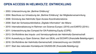 OPEN ACCESS IN HELMHOLTZ: ENTWICKLUNG
10
§  2003: Unterzeichnung der „Berliner Erklärung“
§  2004: Beschluss zur Umsetzung der „Berliner Erklärung“ der Mitgliederversammlung
§  2006: Gründung des Helmholtz Open Access Koordinationsbüros
§  2008: Start der Schwerpunktinitiative „Digitale Information“ der Allianz
§  2010: Internationalisierung im Rahmen von Science Europe (-2016) und EARTO (2016-)
§  2011: Unterzeichnung des Compact for OA Publishing Equity (COPE)
§  2013: OA-Richtlinie des Impuls- und Vernetzungsfonds der Helmholtz-Gemeinschaft
§  2014: Ausweitung zu Open Science; Start von DEAL und SCOAP3 (finanzielle Beteiligungen)
§  2016: OA-Richtlinie der Helmholtz-Gemeinschaft; Unterzeichnung von OA2020
§  2017: Start des nationalen Kontaktpunkt OA2020-DE (finanzielle Beteiligung)
 