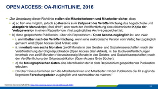 OPEN ACCESS: OA-RICHTLINIE, 2016
13
§  „Zur Umsetzung dieser Richtlinie stellen die Mitarbeiterinnen und Mitarbeiter sicher, dass
§  a) so früh wie möglich, jedoch spätestens zum Zeitpunkt der Veröffentlichung das begutachtete und
akzeptierte Manuskript („final draft“) oder nach der Veröffentlichung eine elektronische Kopie der
Verlagsversion in einem Repositorium (frei zugängliches Archiv) gespeichert ist,
§  b) diese gespeicherte Publikation - über ein Repositorium - Open Access zugänglich ist, und zwar
§  i. unmittelbar nach der Veröffentlichung, wenn eine elektronische Version vom Verlag frei zugänglich
gemacht wird (Open Access Gold Artikel) oder
§  ii. innerhalb von sechs Monaten (zwölf Monate in den Geistes- und Sozialwissenschaften) nach der
Veröffentlichung der Originalpublikation (Open Access Grün Artikel), iii. bei Buchveröffentlichungen
innerhalb von zwölf Monaten (vierundzwanzig Monate in den Geistes- und Sozialwissenschaften) nach
der Veröffentlichung der Originalpublikation (Open Access Grün Bücher),
§  c) die bibliographischen Daten eine Identifikation der in dem Repositorium gespeicherten Publikation
erlauben.
§  Darüber hinaus bemühen sich die Mitarbeiterinnen und Mitarbeiter mit der Publikation die ihr zugrunde
liegenden Forschungsdaten zugänglich und nachnutzbar zu machen.“
Helmholtz-Gemeinschaft (2016). https://nbn-resolving.org/urn:nbn:de:0290-opus4-35961
 