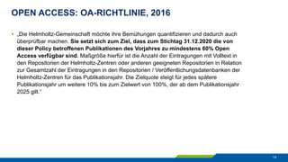 OPEN ACCESS: OA-RICHTLINIE, 2016
14
§  „Die Helmholtz-Gemeinschaft möchte ihre Bemühungen quantifizieren und dadurch auch
überprüfbar machen. Sie setzt sich zum Ziel, dass zum Stichtag 31.12.2020 die von
dieser Policy betroffenen Publikationen des Vorjahres zu mindestens 60% Open
Access verfügbar sind. Maßgröße hierfür ist die Anzahl der Eintragungen mit Volltext in
den Repositorien der Helmholtz-Zentren oder anderen geeigneten Repositorien in Relation
zur Gesamtzahl der Eintragungen in den Repositorien / Veröffentlichungsdatenbanken der
Helmholtz-Zentren für das Publikationsjahr. Die Zielquote steigt für jedes spätere
Publikationsjahr um weitere 10% bis zum Zielwert von 100%, der ab dem Publikationsjahr
2025 gilt.“
 