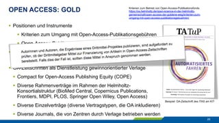 OPEN ACCESS: GOLD
26
§  Positionen und Instrumente
§  Kriterien zum Umgang mit Open-Access-Publikationsgebühren
§  Open-Access-Publikationsfonds an den Zentren
§  OA-Zeitschriften in akademischer Trägerschaft an den Zentren
§  diverse eigenverlegerische Aktivitäten
§  OA-Zeitschriften als Dienstleistung gewinnorientierter Verlage
§  Compact for Open-Access Publishing Equity (COPE)
§  Diverse Rahmenverträge im Rahmen der Helmholtz-
Konsortialstruktur (BioMed Central, Copernicus Publications,
Frontiers, MDPI, PLOS, Springer Open Wiley, Open Access)
§  Diverse Einzelverträge (diverse Vertragstypen, die OA inkludieren)
§  Diverse Journals, die von Zentren durch Verlage betrieben werden
Beispiel: OA-Zeitschrift des ITAS am KIT
Kriterien zum Betrieb von Open-Access-Publikationsfonds:
https://os.helmholtz.de/open-science-in-der-helmholtz-
gemeinschaft/open-access-der-goldene-weg/kriterien-zum-
umgang-mit-open-access-publikationsgebuehren/
 