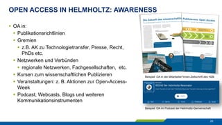 OPEN ACCESS IN HELMHOLTZ: AWARENESS
28
§  OA in:
§  Publikationsrichtlinien
§  Gremien
§  z.B. AK zu Technologietransfer, Presse, Recht,
PhDs etc.
§  Netzwerken und Verbünden
§  regionale Netzwerken, Fachgesellschaften, etc.
§  Kursen zum wissenschaftlichen Publizieren
§  Veranstaltungen: z. B. Aktionen zur Open-Access-
Week
§  Podcast, Webcasts, Blogs und weiteren
Kommunikationsinstrumenten
Beispiel: OA in der Mitarbeiter*innen-Zeitschrift des HZB
Beispiel: OA im Podcast der Helmholtz-Gemeinschaft
 