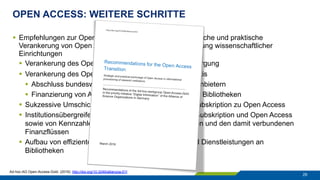 OPEN ACCESS: WEITERE SCHRITTE
29
§  Empfehlungen zur Open-Access-Transformation: Strategische und praktische
Verankerung von Open Access in der Informationsversorgung wissenschaftlicher
Einrichtungen
§  Verankerung des Open Access in der Informationsversorgung
§  Verankerung des Open Access in der Lizenzierungspraxis
§  Abschluss bundesweiter Verträge mit Open-Access-Anbietern
§  Finanzierung von APCs aus den Erwerbungsetats der Bibliotheken
§  Sukzessive Umschichtung der Erwerbungsmittel von Subskription zu Open Access
§  Institutionsübergreifende Offenlegung der Kosten von Subskription und Open Access
sowie von Kennzahlen über das Publikationsaufkommen und den damit verbundenen
Finanzflüssen
§  Aufbau von effizienten und skalierbaren Prozessen und Dienstleistungen an
Bibliotheken
Ad-hoc-AG Open-Access-Gold. (2016). http://doi.org/10.3249/allianzoa.011
 