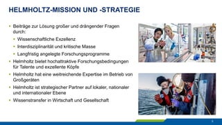 HELMHOLTZ-MISSION UND -STRATEGIE
3
§  Beiträge zur Lösung großer und drängender Fragen
durch:
§  Wissenschaftliche Exzellenz
§  Interdisziplinarität und kritische Masse
§  Langfristig angelegte Forschungsprogramme
§  Helmholtz bietet hochattraktive Forschungsbedingungen
für Talente und exzellente Köpfe
§  Helmholtz hat eine weitreichende Expertise im Betrieb von
Großgeräten
§  Helmholtz ist strategischer Partner auf lokaler, nationaler
und internationaler Ebene
§  Wissenstransfer in Wirtschaft und Gesellschaft
 