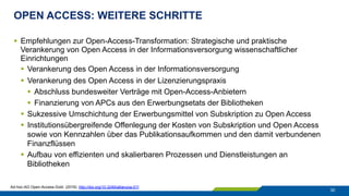 OPEN ACCESS: WEITERE SCHRITTE
30
§  Empfehlungen zur Open-Access-Transformation: Strategische und praktische
Verankerung von Open Access in der Informationsversorgung wissenschaftlicher
Einrichtungen
§  Verankerung des Open Access in der Informationsversorgung
§  Verankerung des Open Access in der Lizenzierungspraxis
§  Abschluss bundesweiter Verträge mit Open-Access-Anbietern
§  Finanzierung von APCs aus den Erwerbungsetats der Bibliotheken
§  Sukzessive Umschichtung der Erwerbungsmittel von Subskription zu Open Access
§  Institutionsübergreifende Offenlegung der Kosten von Subskription und Open Access
sowie von Kennzahlen über das Publikationsaufkommen und den damit verbundenen
Finanzflüssen
§  Aufbau von effizienten und skalierbaren Prozessen und Dienstleistungen an
Bibliotheken
Ad-hoc-AG Open-Access-Gold. (2016). http://doi.org/10.3249/allianzoa.011
 