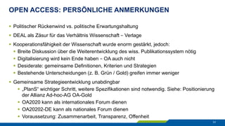 OPEN ACCESS: PERSÖNLICHE ANMERKUNGEN
31
§  Politischer Rückenwind vs. politische Erwartungshaltung
§  DEAL als Zäsur für das Verhältnis Wissenschaft – Verlage
§  Kooperationsfähigkeit der Wissenschaft wurde enorm gestärkt, jedoch:
§  Breite Diskussion über die Weiterentwicklung des wiss. Publikationssystem nötig
§  Digitalisierung wird kein Ende haben – OA auch nicht
§  Desiderate: gemeinsame Definitionen, Kriterien und Strategien
§  Bestehende Unterscheidungen (z. B. Grün / Gold) greifen immer weniger
§  Gemeinsame Strategieentwicklung unabdingbar
§  „PlanS“ wichtiger Schritt, weitere Spezifikationen sind notwendig. Siehe: Positionierung
der Allianz Ad-hoc-AG OA-Gold
§  OA2020 kann als internationales Forum dienen
§  OA20202-DE kann als nationales Forum dienen
§  Voraussetzung: Zusammenarbeit, Transparenz, Offenheit
 