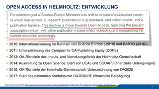 OPEN ACCESS IN HELMHOLTZ: ENTWICKLUNG
9
§  2003: Unterzeichnung der „Berliner Erklärung“
§  2004: Beschluss zur Umsetzung der „Berliner Erklärung“ der Mitgliederversammlung
§  2006: Gründung des Helmholtz Open Access Koordinationsbüros
§  2008: Start der Schwerpunktinitiative „Digitale Information“ der Allianz
§  2010: Internationalisierung im Rahmen von Science Europe (-2016) und EARTO (2016-)
§  2011: Unterzeichnung des Compact for OA Publishing Equity (COPE)
§  2013: OA-Richtlinie des Impuls- und Vernetzungsfonds der Helmholtz-Gemeinschaft
§  2014: Ausweitung zu Open Science; Start von DEAL und SCOAP3 (finanzielle Beteiligungen)
§  2016: OA-Richtlinie der Helmholtz-Gemeinschaft; Unterzeichnung von OA2020
§  2017: Start des nationalen Kontaktpunkt OA2020-DE (finanzielle Beteiligung)
Sciences Europe (2015). https://www.scienceeurope.org/wp-content/uploads/2015/10/SE_POA_Pos_Statement_WEB_FINAL_20150617.pdf
 