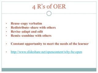 4 R’s of OER

•   Reuse–copy verbatim
•   Redistribute–share with others
•   Revise–adapt and edit
•   Remix–combine with others

•   Constant opportunity to meet the needs of the learner

•   http://www.slideshare.net/opencontent/why-be-open
 