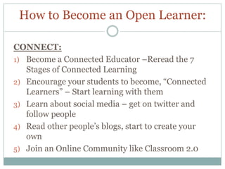How to Become an Open Learner:

CONNECT:
1) Become a Connected Educator –Reread the 7
   Stages of Connected Learning
2) Encourage your students to become, “Connected
   Learners” – Start learning with them
3) Learn about social media – get on twitter and
   follow people
4) Read other people’s blogs, start to create your
   own
5) Join an Online Community like Classroom 2.0
 