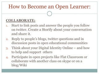 How to Become an Open Learner:

COLLABORATE:
1. Start to link posts and answer the people you follow
   on twitter. Create a Storify about your conversation
   and share it.
2. Reply to people’s blogs, twitter questions and in
   discussion posts in open educational communities
3. Think about your Digital Identity Online – and how
   to help and support others
4. Participate in open projects like Flat Classroom or
   collaborate with another class on skype or on a
   blog/Wiki
 