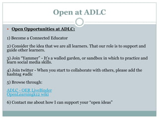 Open at ADLC

 Open Opportunities at ADLC:

1) Become a Connected Educator
2) Consider the idea that we are all learners. That our role is to support and
guide other learners.
3) Join “Yammer” - It’s a walled garden, or sandbox in which to practice and
learn social media skills.
4) Join twitter - When you start to collaborate with others, please add the
hashtag #adlc
5) Browse through:
ADLC - OER LiveBinder
OpenLearningk12 wiki
6) Contact me about how I can support your “open ideas”
 