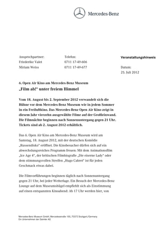 Ansprechpartner:                        Telefon:                         Veranstaltungshinweis
Friederike Valet                        0711 17-49-606
Miriam Weiss                            0711 17-49-677                   Datum:
                                                                         25. Juli 2012


6. Open Air Kino am Mercedes-Benz Museum
„Film ab!“ unter freiem Himmel

Vom 18. August bis 2. September 2012 verwandelt sich die
Bühne vor dem Mercedes-Benz Museum wie in jedem Sommer
in ein Freiluftkino. Das Mercedes-Benz Open Air Kino zeigt in
diesem Jahr vierzehn ausgewählte Filme auf der Großleinwand.
Die Filmnächte beginnen nach Sonnenuntergang gegen 21 Uhr.
Tickets sind ab 2. August 2012 erhältlich.

Das 6. Open Air Kino am Mercedes-Benz Museum wird am
Samstag, 18. August 2012, mit der deutschen Komödie
„Russendisko“ eröffnet. Die Kinobesucher dürfen sich auf ein
abwechslungsreiches Programm freuen: Mit dem Animationsfilm
„Ice Age 4“, der britischen Filmbiografie „Die eiserne Lady“ oder
dem stimmungsvollen Streifen „Hugo Cabret“ ist für jeden
Geschmack etwas dabei.

Die Filmvorführungen beginnen täglich nach Sonnenuntergang
gegen 21 Uhr, bei jeder Wetterlage. Ein Besuch der Mercedes-Benz
Lounge auf dem Museumshügel empfiehlt sich als Einstimmung
auf einen entspannten Kinoabend: Ab 17 Uhr werden hier, von




Mercedes-Benz Museum GmbH, Mercedesstraße 100, 70372 Stuttgart/Germany
Ein Unternehmen der Daimler AG
 