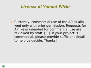 Licenza di Yahoo! Flickr Currently, commercial use of the API is allowed only with prior permission. Requests for API keys intended for commercial use are reviewed by staff. [...]  If your project is commercial, please provide sufficient detail to help us decide. Thanks! 